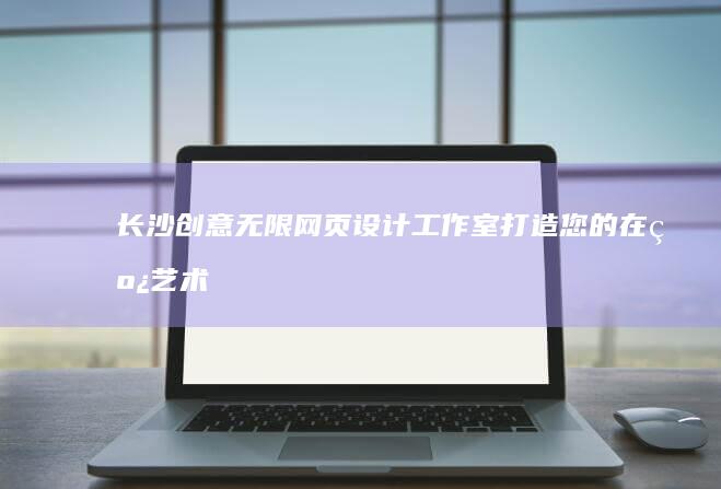 长沙创意无限网页设计工作室：打造您的在线艺术品牌